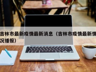 吉林市最新疫情最新消息（吉林市疫情最新情况播报）