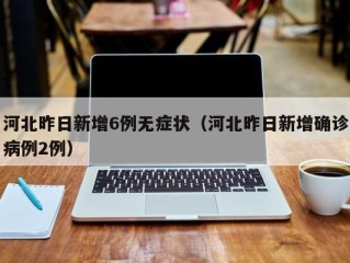 河北昨日新增6例无症状（河北昨日新增确诊病例2例）
