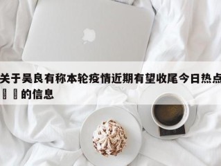 关于吴良有称本轮疫情近期有望收尾今日热点㊙️的信息